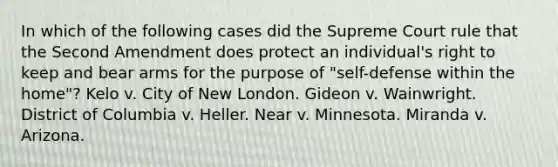 In which of the following cases did the Supreme Court rule that the Second Amendment does protect an individual's right to keep and bear arms for the purpose of "self-defense within the home"? Kelo v. City of New London. Gideon v. Wainwright. District of Columbia v. Heller. Near v. Minnesota. Miranda v. Arizona.