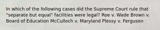 In which of the following cases did the Supreme Court rule that "separate but equal" facilities were legal? Roe v. Wade Brown v. Board of Education McCulloch v. Maryland Plessy v. Ferguson