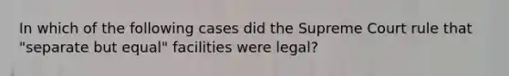 In which of the following cases did the Supreme Court rule that "separate but equal" facilities were legal?