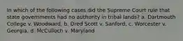 In which of the following cases did the Supreme Court rule that state governments had no authority in tribal lands? a. Dartmouth College v. Woodward, b. Dred Scott v. Sanford, c. Worcester v. Georgia, d. McCulloch v. Maryland