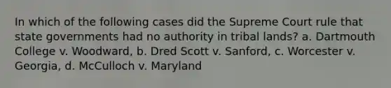 In which of the following cases did the Supreme Court rule that <a href='https://www.questionai.com/knowledge/kktWZGE8l3-state-governments' class='anchor-knowledge'>state governments</a> had no authority in tribal lands? a. Dartmouth College v. Woodward, b. Dred Scott v. Sanford, c. Worcester v. Georgia, d. McCulloch v. Maryland