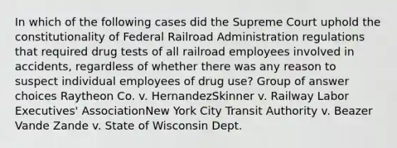 In which of the following cases did the Supreme Court uphold the constitutionality of Federal Railroad Administration regulations that required drug tests of all railroad employees involved in accidents, regardless of whether there was any reason to suspect individual employees of drug use?​ Group of answer choices​ Raytheon Co. v. Hernandez​Skinner v. Railway Labor Executives' Association​New York City Transit Authority v. Beazer​Vande Zande v. State of Wisconsin Dept.