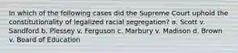 In which of the following cases did the Supreme Court uphold the constitutionality of legalized racial segregation? a. Scott v. Sandford b. Plessey v. Ferguson c. Marbury v. Madison d. Brown v. Board of Education