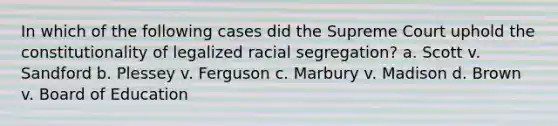 In which of the following cases did the Supreme Court uphold the constitutionality of legalized racial segregation? a. Scott v. Sandford b. Plessey v. Ferguson c. Marbury v. Madison d. Brown v. Board of Education