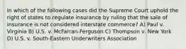 In which of the following cases did the Supreme Court uphold the right of states to regulate insurance by ruling that the sale of insurance is not considered interstate commerce? A) Paul v. Virginia B) U.S. v. McFarran-Ferguson C) Thompson v. New York D) U.S. v. South-Eastern Underwriters Association