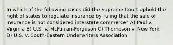 In which of the following cases did the Supreme Court uphold the right of states to regulate insurance by ruling that the sale of insurance is not considered interstate commerce? A) Paul v. Virginia B) U.S. v. McFarran-Ferguson C) Thompson v. New York D) U.S. v. South-Eastern Underwriters Association