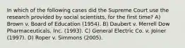 In which of the following cases did the Supreme Court use the research provided by social scientists, for the first time? A) Brown v. Board of Education (1954). B) Daubert v. Merrell Dow Pharmaceuticals, Inc. (1993). C) General Electric Co. v. Joiner (1997). D) Roper v. Simmons (2005).