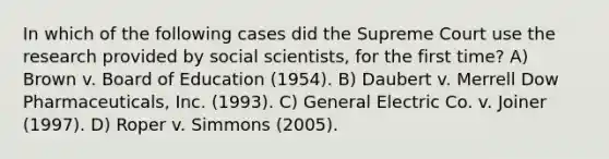 In which of the following cases did the Supreme Court use the research provided by social scientists, for the first time? A) Brown v. Board of Education (1954). B) Daubert v. Merrell Dow Pharmaceuticals, Inc. (1993). C) General Electric Co. v. Joiner (1997). D) Roper v. Simmons (2005).