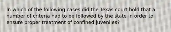 In which of the following cases did the Texas court hold that a number of criteria had to be followed by the state in order to ensure proper treatment of confined juveniles?