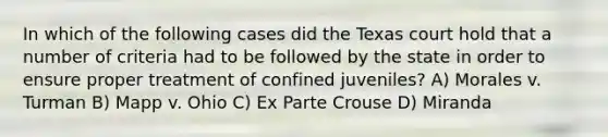 In which of the following cases did the Texas court hold that a number of criteria had to be followed by the state in order to ensure proper treatment of confined juveniles? A) Morales v. Turman B) Mapp v. Ohio C) Ex Parte Crouse D) Miranda