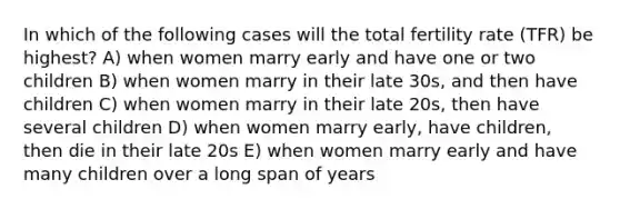 In which of the following cases will the total fertility rate (TFR) be highest? A) when women marry early and have one or two children B) when women marry in their late 30s, and then have children C) when women marry in their late 20s, then have several children D) when women marry early, have children, then die in their late 20s E) when women marry early and have many children over a long span of years