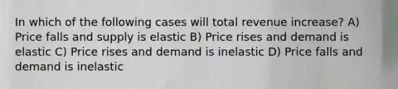 In which of the following cases will total revenue increase? A) Price falls and supply is elastic B) Price rises and demand is elastic C) Price rises and demand is inelastic D) Price falls and demand is inelastic