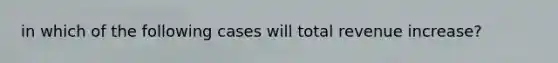 in which of the following cases will total revenue increase?