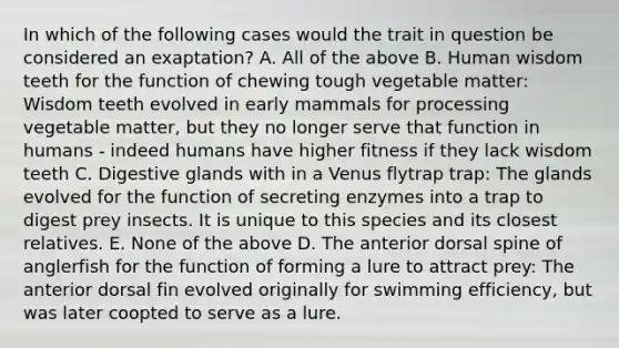 In which of the following cases would the trait in question be considered an exaptation? A. All of the above B. Human wisdom teeth for the function of chewing tough vegetable matter: Wisdom teeth evolved in early mammals for processing vegetable matter, but they no longer serve that function in humans - indeed humans have higher fitness if they lack wisdom teeth C. Digestive glands with in a Venus flytrap trap: The glands evolved for the function of secreting enzymes into a trap to digest prey insects. It is unique to this species and its closest relatives. E. None of the above D. The anterior dorsal spine of anglerfish for the function of forming a lure to attract prey: The anterior dorsal fin evolved originally for swimming efficiency, but was later coopted to serve as a lure.