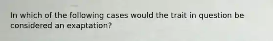 In which of the following cases would the trait in question be considered an exaptation?