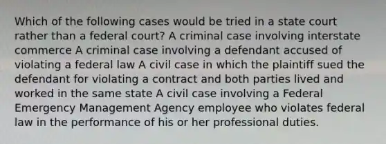 Which of the following cases would be tried in a state court rather than a federal court? A criminal case involving interstate commerce A criminal case involving a defendant accused of violating a federal law A civil case in which the plaintiff sued the defendant for violating a contract and both parties lived and worked in the same state A civil case involving a Federal Emergency Management Agency employee who violates federal law in the performance of his or her professional duties.