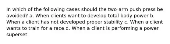 In which of the following cases should the two-arm push press be avoided? a. When clients want to develop total body power b. When a client has not developed proper stability c. When a client wants to train for a race d. When a client is performing a power superset