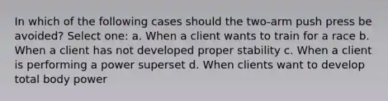 In which of the following cases should the two-arm push press be avoided? Select one: a. When a client wants to train for a race b. When a client has not developed proper stability c. When a client is performing a power superset d. When clients want to develop total body power