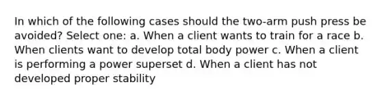 In which of the following cases should the two-arm push press be avoided? Select one: a. When a client wants to train for a race b. When clients want to develop total body power c. When a client is performing a power superset d. When a client has not developed proper stability