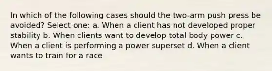 In which of the following cases should the two-arm push press be avoided? Select one: a. When a client has not developed proper stability b. When clients want to develop total body power c. When a client is performing a power superset d. When a client wants to train for a race