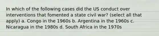 In which of the following cases did the US conduct over interventions that fomented a state civil war? (select all that apply) a. Congo in the 1960s b. Argentina in the 1960s c. Nicaragua in the 1980s d. South Africa in the 1970s