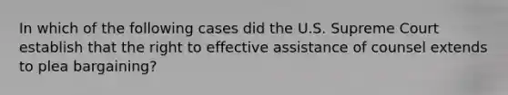 In which of the following cases did the U.S. Supreme Court establish that the right to effective assistance of counsel extends to plea bargaining?