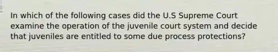 In which of the following cases did the U.S Supreme Court examine the operation of the juvenile court system and decide that juveniles are entitled to some due process protections?