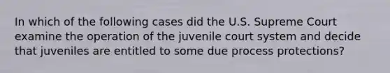 In which of the following cases did the U.S. Supreme Court examine the operation of the juvenile court system and decide that juveniles are entitled to some due process protections?