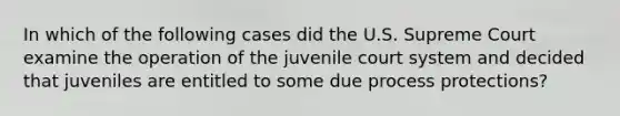 In which of the following cases did the U.S. Supreme Court examine the operation of the juvenile court system and decided that juveniles are entitled to some due process protections?