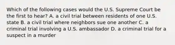 Which of the following cases would the U.S. Supreme Court be the first to hear? A. a civil trial between residents of one U.S. state B. a civil trial where neighbors sue one another C. a criminal trial involving a U.S. ambassador D. a criminal trial for a suspect in a murder