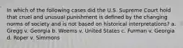 In which of the following cases did the U.S. Supreme Court hold that cruel and unusual punishment is defined by the changing norms of society and is not based on historical interpretations? a. Gregg v. Georgia b. Weems v. United States c. Furman v. Georgia d. Roper v. Simmons