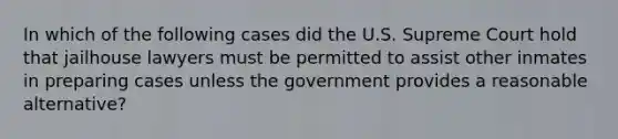 In which of the following cases did the U.S. Supreme Court hold that jailhouse lawyers must be permitted to assist other inmates in preparing cases unless the government provides a reasonable alternative?