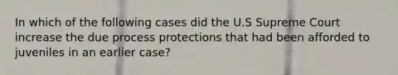 In which of the following cases did the U.S Supreme Court increase the due process protections that had been afforded to juveniles in an earlier case?