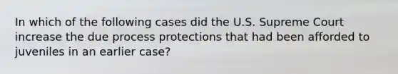 In which of the following cases did the U.S. Supreme Court increase the due process protections that had been afforded to juveniles in an earlier case?