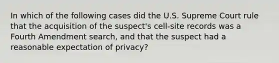 In which of the following cases did the U.S. Supreme Court rule that the acquisition of the suspect's cell-site records was a Fourth Amendment search, and that the suspect had a reasonable expectation of privacy?