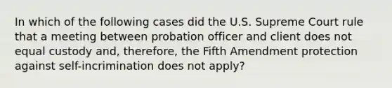 In which of the following cases did the U.S. Supreme Court rule that a meeting between probation officer and client does not equal custody and, therefore, the Fifth Amendment protection against self-incrimination does not apply?