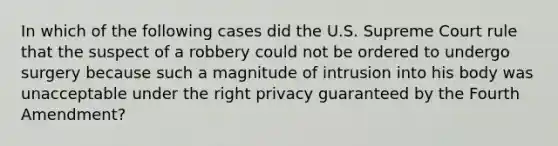 In which of the following cases did the U.S. Supreme Court rule that the suspect of a robbery could not be ordered to undergo surgery because such a magnitude of intrusion into his body was unacceptable under the right privacy guaranteed by the Fourth Amendment?