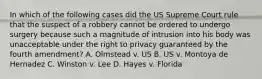 In which of the following cases did the US Supreme Court rule that the suspect of a robbery cannot be ordered to undergo surgery because such a magnitude of intrusion into his body was unacceptable under the right to privacy guaranteed by the fourth amendment? A. Olmstead v. US B. US v. Montoya de Hernadez C. Winston v. Lee D. Hayes v. Florida