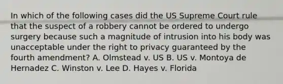 In which of the following cases did the US Supreme Court rule that the suspect of a robbery cannot be ordered to undergo surgery because such a magnitude of intrusion into his body was unacceptable under <a href='https://www.questionai.com/knowledge/kP8JKypsnv-the-right-to-privacy' class='anchor-knowledge'>the right to privacy</a> guaranteed by the fourth amendment? A. Olmstead v. US B. US v. Montoya de Hernadez C. Winston v. Lee D. Hayes v. Florida