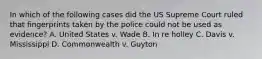 In which of the following cases did the US Supreme Court ruled that fingerprints taken by the police could not be used as evidence? A. United States v. Wade B. In re holley C. Davis v. Mississippi D. Commonwealth v. Guyton