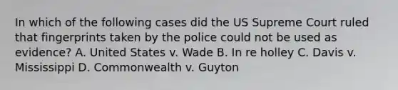 In which of the following cases did the US Supreme Court ruled that fingerprints taken by the police could not be used as evidence? A. United States v. Wade B. In re holley C. Davis v. Mississippi D. Commonwealth v. Guyton