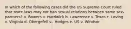 In which of the following cases did the US Supreme Court ruled that state laws may not ban sexual relations between same sex-partners? a. Bowers v. Hardwick b. Lawerence v. Texas c. Loving v. Virginia d. Obergefell v.. Hodges e. US v. Windsor