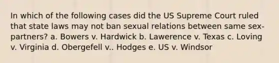 In which of the following cases did the US Supreme Court ruled that state laws may not ban sexual relations between same sex-partners? a. Bowers v. Hardwick b. Lawerence v. Texas c. Loving v. Virginia d. Obergefell v.. Hodges e. US v. Windsor