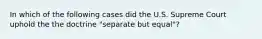 In which of the following cases did the U.S. Supreme Court uphold the the doctrine "separate but equal"?