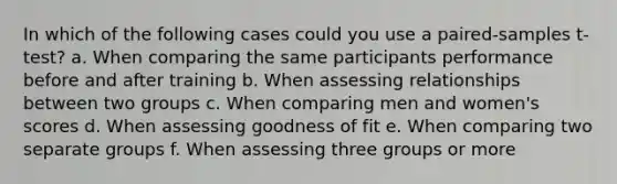 In which of the following cases could you use a paired-samples t-test? a. When comparing the same participants performance before and after training b. When assessing relationships between two groups c. When comparing men and women's scores d. When assessing goodness of fit e. When comparing two separate groups f. When assessing three groups or more