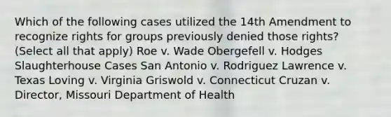 Which of the following cases utilized the 14th Amendment to recognize rights for groups previously denied those rights? (Select all that apply) Roe v. Wade Obergefell v. Hodges Slaughterhouse Cases San Antonio v. Rodriguez Lawrence v. Texas Loving v. Virginia Griswold v. Connecticut Cruzan v. Director, Missouri Department of Health