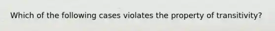 Which of the following cases violates the property of transitivity?