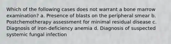 Which of the following cases does not warrant a bone marrow examination? a. Presence of blasts on the peripheral smear b. Postchemotherapy assessment for minimal residual disease c. Diagnosis of iron-deficiency anemia d. Diagnosis of suspected systemic fungal infection