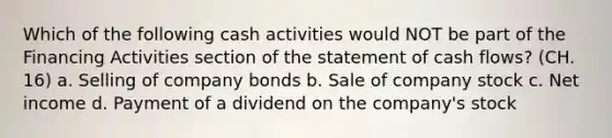 Which of the following cash activities would NOT be part of the Financing Activities section of the statement of cash flows? (CH. 16) a. Selling of company bonds b. Sale of company stock c. Net income d. Payment of a dividend on the company's stock