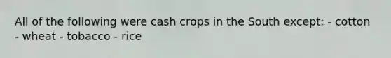 All of the following were cash crops in the South except: - cotton - wheat - tobacco - rice